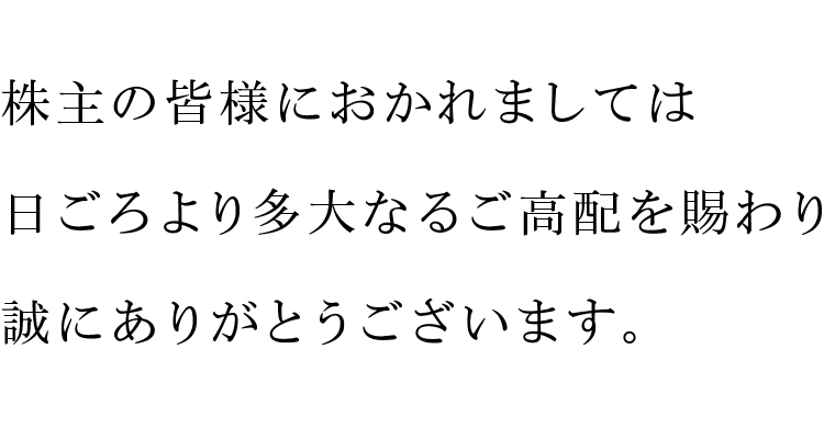 株主の皆様におかれましては日ごろより多大なるご高配を賜わり誠にありがとうございます。