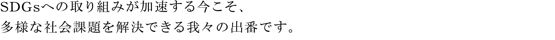 SDGsへの取り組みが加速する今こそ、多様な社会課題を解決できる我々の出番です。