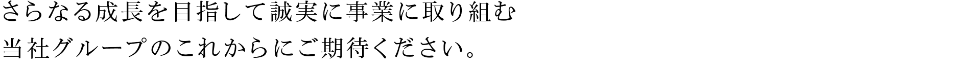 さらなる成長を目指して誠実に事業に取り組む当社グループのこれからにご期待ください。